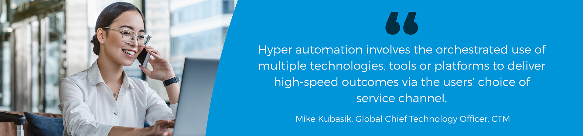"Hyper automation involves the orchestrated use of multiple technologies, tools or platforms to deliver high-speed outcomes via the users' choice of service channel" Mike Kubasik quote 