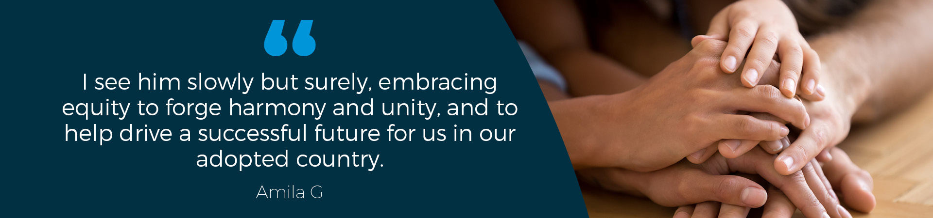 Amila G Quote: "I see him slowly but surely, embracing equity to forge harmony and unity, and to help drive a successful future for us in our adopted country."