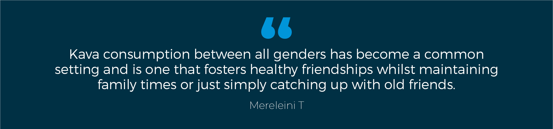 Mereleini T Quote: "Kava consumption between all genders has become a common setting and is one that fosters healthy friendships whilst maintaining family times or just simply catching up with old friends."