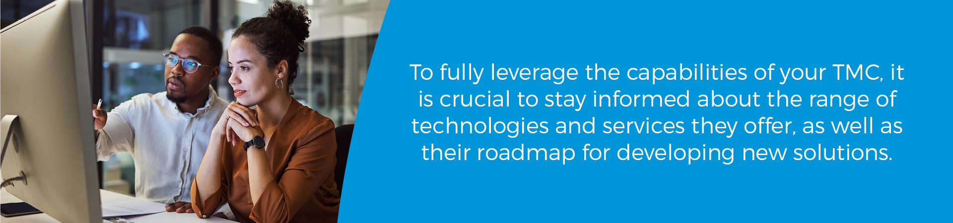 To fully leverage the capabilities of your TMC, it is crucial to stay informed about the range of technologies and services they offer, as well as their roadmap for developing new solutions