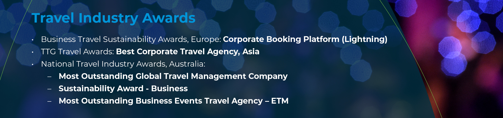 • Business Travel Sustainability Awards, Europe: Corporate Booking Platform (Lightning) • TTG Travel Awards: Best Corporate Travel Agency, Asia • National Travel Industry Awards, Australia: o Most Outstanding Global Travel Management Company o Sustainability Award - Business o Most Outstanding Business Events Travel Agency – ETM 