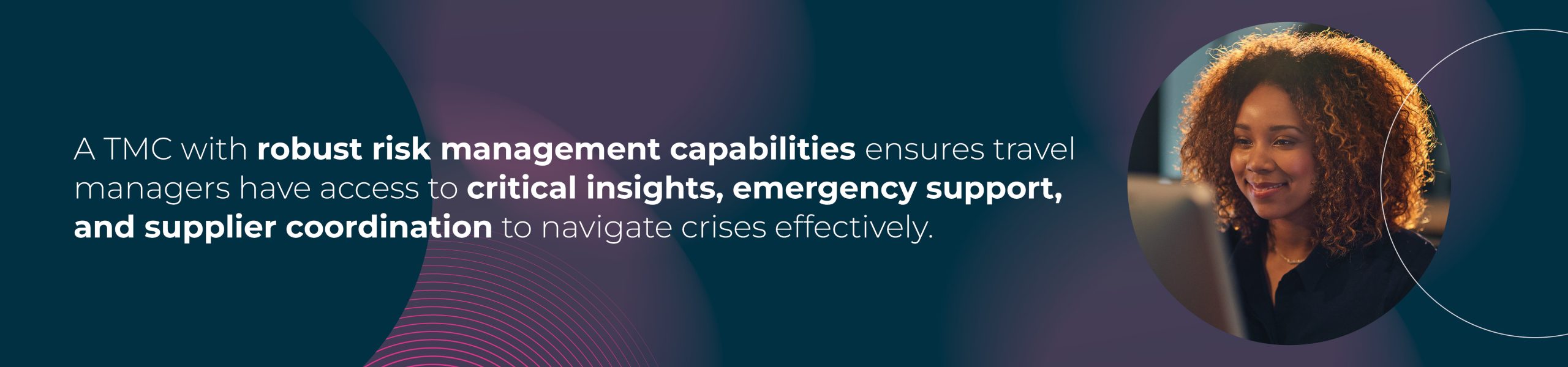 "A TMC with robust risk management capabilities ensures travel managers have access to critical insights, emergency support, and supplier coordination to navigate crises effectively."