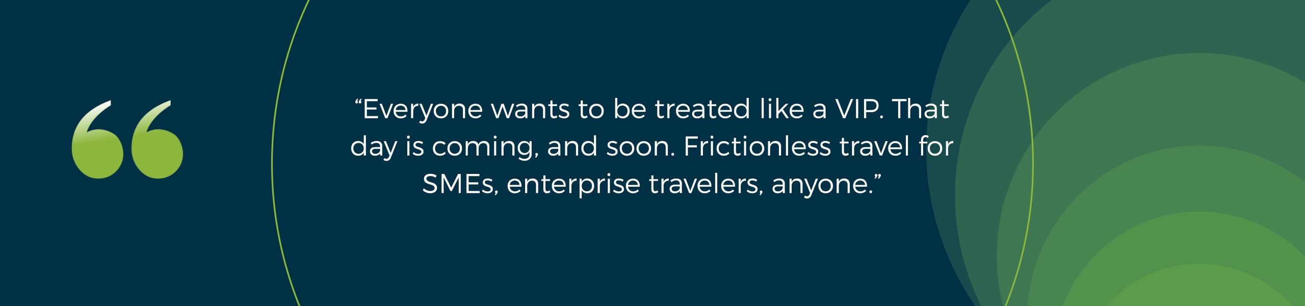 “Everyone wants to be treated like a VIP. That day is coming, and soon. Frictionless travel for SMEs, enterprise travelers, anyone.”