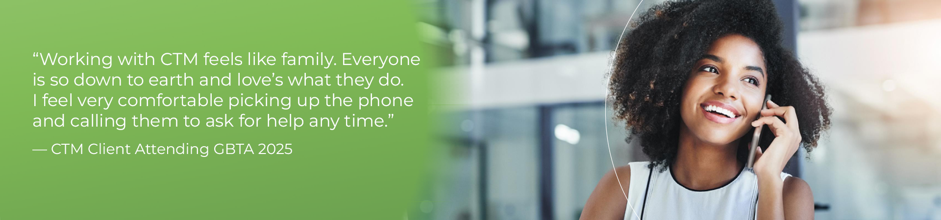 "Working with CTM feels like family. Everyone is so down to earth and love’s what they do. I feel very comfortable picking up the phone and calling them to ask for help any time."