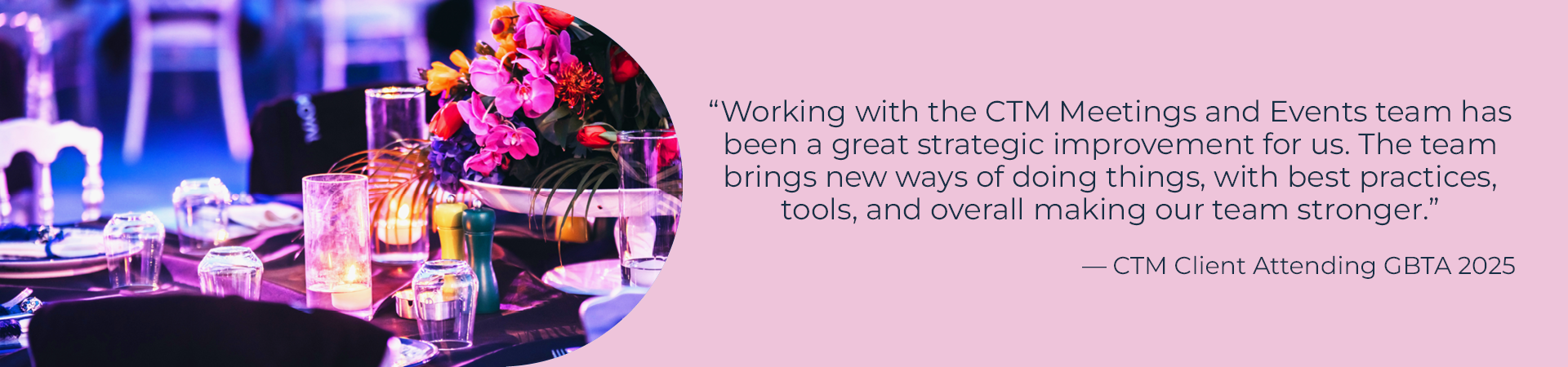 "Working with the CTM Meetings and Events team has been a great strategic improvement for us. The team brings new ways of doing things, with best practices, tools, and overall making our team stronger."
