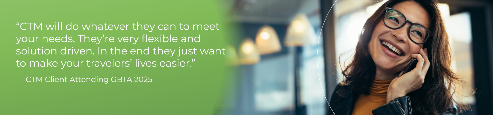 "CTM will do whatever they can to meet your needs. They’re very flexible and solution driven. In the end they just want to make your travelers’ lives easier."