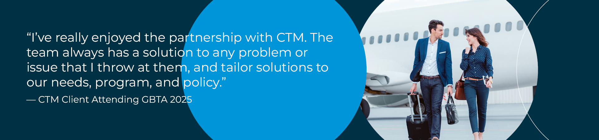 "I’ve really enjoyed the partnership with CTM. The team always has a solution to any problem or issue that I throw at them, and tailor solutions to our needs, program, and policy."